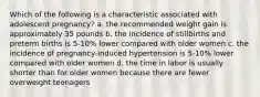 Which of the following is a characteristic associated with adolescent pregnancy? a. the recommended weight gain is approximately 35 pounds b. the incidence of stillbirths and preterm births is 5-10% lower compared with older women c. the incidence of pregnancy-induced hypertension is 5-10% lower compared with older women d. the time in labor is usually shorter than for older women because there are fewer overweight teenagers