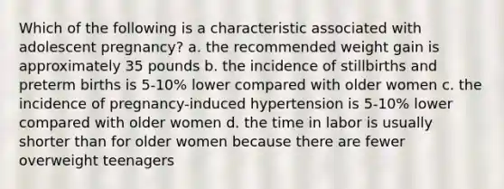 Which of the following is a characteristic associated with adolescent pregnancy? a. the recommended weight gain is approximately 35 pounds b. the incidence of stillbirths and preterm births is 5-10% lower compared with older women c. the incidence of pregnancy-induced hypertension is 5-10% lower compared with older women d. the time in labor is usually shorter than for older women because there are fewer overweight teenagers