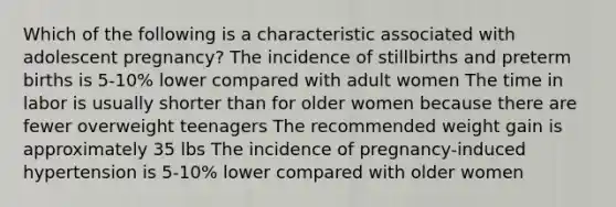 Which of the following is a characteristic associated with adolescent pregnancy? The incidence of stillbirths and preterm births is 5-10% lower compared with adult women The time in labor is usually shorter than for older women because there are fewer overweight teenagers The recommended weight gain is approximately 35 lbs The incidence of pregnancy-induced hypertension is 5-10% lower compared with older women