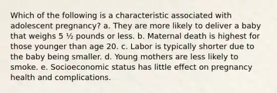 Which of the following is a characteristic associated with adolescent pregnancy? a. They are more likely to deliver a baby that weighs 5 ½ pounds or less. b. Maternal death is highest for those younger than age 20. c. Labor is typically shorter due to the baby being smaller. d. Young mothers are less likely to smoke. e. Socioeconomic status has little effect on pregnancy health and complications.