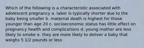 Which of the following is a characteristic associated with adolescent pregnancy a. labor is typically shorter due to the baby being smaller b. maternal death is highest for those younger than age 20 c. socioeconomic status has little effect on pregnancy health and complications d. young mother are less likely to smoke e. they are more likely to deliver a baby that weighs 5 1/2 pounds or less