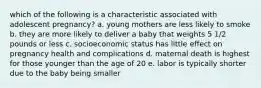 which of the following is a characteristic associated with adolescent pregnancy? a. young mothers are less likely to smoke b. they are more likely to deliver a baby that weights 5 1/2 pounds or less c. socioeconomic status has little effect on pregnancy health and complications d. maternal death is highest for those younger than the age of 20 e. labor is typically shorter due to the baby being smaller