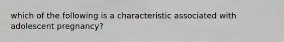 which of the following is a characteristic associated with adolescent pregnancy?