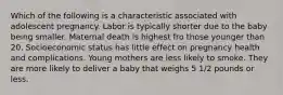 Which of the following is a characteristic associated with adolescent pregnancy. Labor is typically shorter due to the baby being smaller. Maternal death is highest fro those younger than 20. Socioeconomic status has little effect on pregnancy health and complications. Young mothers are less likely to smoke. They are more likely to deliver a baby that weighs 5 1/2 pounds or less.