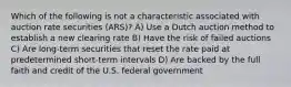 Which of the following is not a characteristic associated with auction rate securities (ARS)? A) Use a Dutch auction method to establish a new clearing rate B) Have the risk of failed auctions C) Are long-term securities that reset the rate paid at predetermined short-term intervals D) Are backed by the full faith and credit of the U.S. federal government