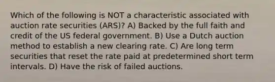 Which of the following is NOT a characteristic associated with auction rate securities (ARS)? A) Backed by the full faith and credit of the US federal government. B) Use a Dutch auction method to establish a new clearing rate. C) Are long term securities that reset the rate paid at predetermined short term intervals. D) Have the risk of failed auctions.