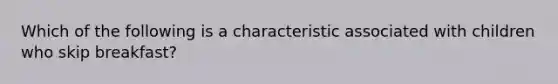 Which of the following is a characteristic associated with children who skip breakfast?