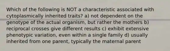 Which of the following is NOT a characteristic associated with cytoplasmically inherited traits? a) not dependent on the genotype of the actual organism, but rather the mothers b) reciprocal crosses give different results c) exhibit extensive phenotypic variation, even within a single family d) usually inherited from one parent, typically the maternal parent