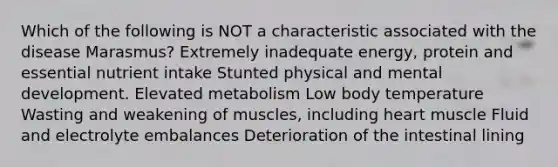 Which of the following is NOT a characteristic associated with the disease Marasmus? Extremely inadequate energy, protein and essential nutrient intake Stunted physical and mental development. Elevated metabolism Low body temperature Wasting and weakening of muscles, including heart muscle Fluid and electrolyte embalances Deterioration of the intestinal lining