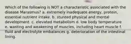 Which of the following is NOT a characteristic associated with the disease Marasmus? a. extremely inadequate energy, protein, essential nutrient intake. b. stunted physical and mental development. c. elevated metabolism d. low body temperature e. wasting and weakening of muscles, including heart muscle f. fluid and electrolyte embalances g. deterioration of the intestinal lining.