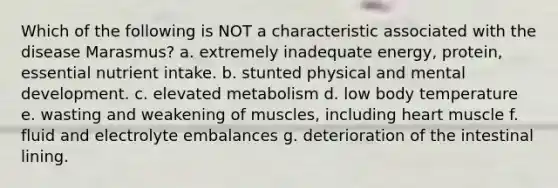 Which of the following is NOT a characteristic associated with the disease Marasmus? a. extremely inadequate energy, protein, essential nutrient intake. b. stunted physical and mental development. c. elevated metabolism d. low body temperature e. wasting and weakening of muscles, including heart muscle f. fluid and electrolyte embalances g. deterioration of the intestinal lining.