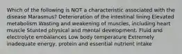 Which of the following is NOT a characteristic associated with the disease Marasmus? Deterioration of the intestinal lining Elevated metabolism Wasting and weakening of muscles, including heart muscle Stunted physical and mental development. Fluid and electrolyte embalances Low body temperature Extremely inadequate energy, protein and essential nutrient intake