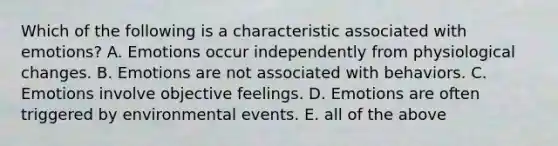 Which of the following is a characteristic associated with emotions? A. Emotions occur independently from physiological changes. B. Emotions are not associated with behaviors. C. Emotions involve objective feelings. D. Emotions are often triggered by environmental events. E. all of the above