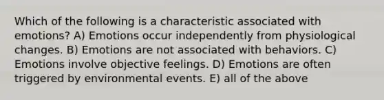 Which of the following is a characteristic associated with emotions? A) Emotions occur independently from physiological changes. B) Emotions are not associated with behaviors. C) Emotions involve objective feelings. D) Emotions are often triggered by environmental events. E) all of the above