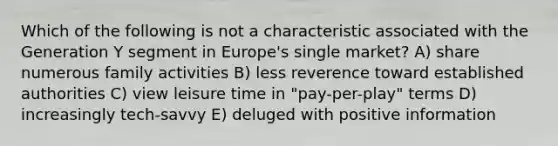 Which of the following is not a characteristic associated with the Generation Y segment in Europe's single market? A) share numerous family activities B) less reverence toward established authorities C) view leisure time in "pay-per-play" terms D) increasingly tech-savvy E) deluged with positive information