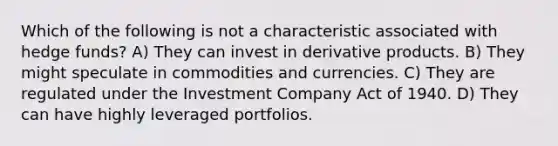 Which of the following is not a characteristic associated with hedge funds? A) They can invest in derivative products. B) They might speculate in commodities and currencies. C) They are regulated under the Investment Company Act of 1940. D) They can have highly leveraged portfolios.