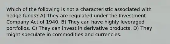 Which of the following is not a characteristic associated with hedge funds? A) They are regulated under the Investment Company Act of 1940. B) They can have highly leveraged portfolios. C) They can invest in derivative products. D) They might speculate in commodities and currencies.