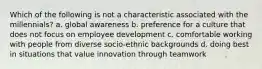 Which of the following is not a characteristic associated with the millennials? a. global awareness b. preference for a culture that does not focus on employee development c. comfortable working with people from diverse socio-ethnic backgrounds d. doing best in situations that value innovation through teamwork