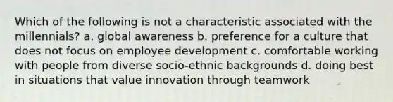 Which of the following is not a characteristic associated with the millennials? a. global awareness b. preference for a culture that does not focus on employee development c. comfortable working with people from diverse socio-ethnic backgrounds d. doing best in situations that value innovation through teamwork