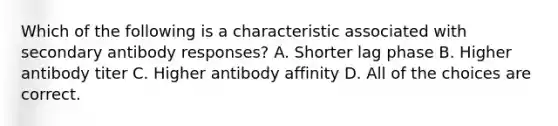 Which of the following is a characteristic associated with secondary antibody responses? A. Shorter lag phase B. Higher antibody titer C. Higher antibody affinity D. All of the choices are correct.