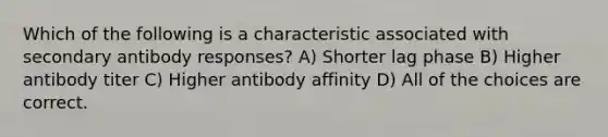 Which of the following is a characteristic associated with secondary antibody responses? A) Shorter lag phase B) Higher antibody titer C) Higher antibody affinity D) All of the choices are correct.