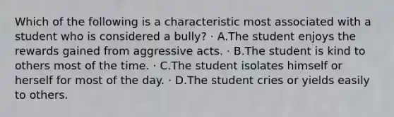 Which of the following is a characteristic most associated with a student who is considered a bully? · A.The student enjoys the rewards gained from aggressive acts. · B.The student is kind to others most of the time. · C.The student isolates himself or herself for most of the day. · D.The student cries or yields easily to others.