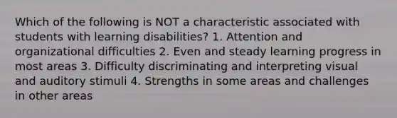 Which of the following is NOT a characteristic associated with students with learning disabilities? 1. Attention and organizational difficulties 2. Even and steady learning progress in most areas 3. Difficulty discriminating and interpreting visual and auditory stimuli 4. Strengths in some areas and challenges in other areas