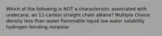 Which of the following is NOT a characteristic associated with undecane, an 11-carbon straight chain alkane? Multiple Choice density less than water flammable liquid low water solubility hydrogen bonding nonpolar