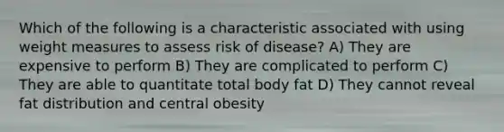 Which of the following is a characteristic associated with using weight measures to assess risk of disease? A) They are expensive to perform B) They are complicated to perform C) They are able to quantitate total body fat D) They cannot reveal fat distribution and central obesity