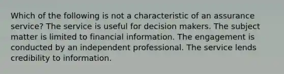 Which of the following is not a characteristic of an assurance service? The service is useful for decision makers. The subject matter is limited to financial information. The engagement is conducted by an independent professional. The service lends credibility to information.