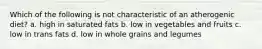 Which of the following is not characteristic of an atherogenic diet? a. high in saturated fats b. low in vegetables and fruits c. low in trans fats d. low in whole grains and legumes