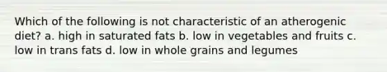 Which of the following is not characteristic of an atherogenic diet? a. high in saturated fats b. low in vegetables and fruits c. low in trans fats d. low in whole grains and legumes