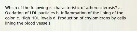 Which of the following is characteristic of atherosclerosis? a. Oxidation of LDL particles b. Inflammation of the lining of the colon c. High HDL levels d. Production of chylomicrons by cells lining the blood vessels