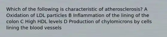 Which of the following is characteristic of atherosclerosis? A Oxidation of LDL particles B Inflammation of the lining of the colon C High HDL levels D Production of chylomicrons by cells lining the blood vessels