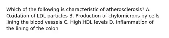 Which of the following is characteristic of atherosclerosis? A. Oxidation of LDL particles B. Production of chylomicrons by cells lining the blood vessels C. High HDL levels D. Inflammation of the lining of the colon
