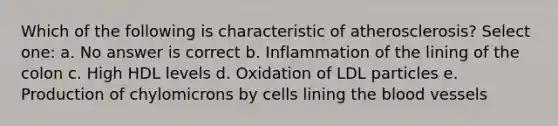 Which of the following is characteristic of atherosclerosis? Select one: a. No answer is correct b. Inflammation of the lining of the colon c. High HDL levels d. Oxidation of LDL particles e. Production of chylomicrons by cells lining the blood vessels