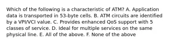 Which of the following is a characteristic of ATM? A. Application data is transported in 53-byte cells. B. ATM circuits are identified by a VPI/VCI value. C. Provides enhanced QoS support with 5 classes of service. D. Ideal for multiple services on the same physical line. E. All of the above. F. None of the above