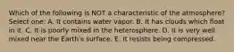 Which of the following is NOT a characteristic of the atmosphere? Select one: A. It contains water vapor. B. It has clouds which float in it. C. It is poorly mixed in the heterosphere. D. It is very well mixed near the Earth's surface. E. It resists being compressed.