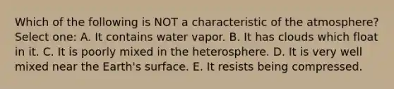 Which of the following is NOT a characteristic of the atmosphere? Select one: A. It contains water vapor. B. It has clouds which float in it. C. It is poorly mixed in the heterosphere. D. It is very well mixed near the Earth's surface. E. It resists being compressed.