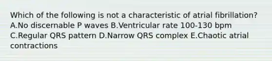 Which of the following is not a characteristic of atrial fibrillation? A.No discernable P waves B.Ventricular rate 100-130 bpm C.Regular QRS pattern D.Narrow QRS complex E.Chaotic atrial contractions