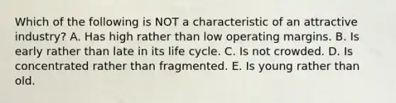 Which of the following is NOT a characteristic of an attractive​ industry? A. Has high rather than low operating margins. B. Is early rather than late in its life cycle. C. Is not crowded. D. Is concentrated rather than fragmented. E. Is young rather than old.