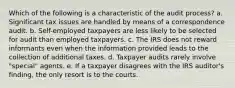 Which of the following is a characteristic of the audit process? a. Significant tax issues are handled by means of a correspondence audit. b. Self-employed taxpayers are less likely to be selected for audit than employed taxpayers. c. The IRS does not reward informants even when the information provided leads to the collection of additional taxes. d. Taxpayer audits rarely involve "special" agents. e. If a taxpayer disagrees with the IRS auditor's finding, the only resort is to the courts.