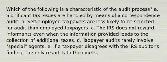 Which of the following is a characteristic of the audit process? a. Significant tax issues are handled by means of a correspondence audit. b. Self-employed taxpayers are less likely to be selected for audit than employed taxpayers. c. The IRS does not reward informants even when the information provided leads to the collection of additional taxes. d. Taxpayer audits rarely involve "special" agents. e. If a taxpayer disagrees with the IRS auditor's finding, the only resort is to the courts.