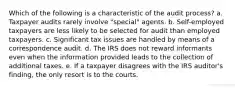 Which of the following is a characteristic of the audit process? a. Taxpayer audits rarely involve "special" agents. b. Self-employed taxpayers are less likely to be selected for audit than employed taxpayers. c. Significant tax issues are handled by means of a correspondence audit. d. The IRS does not reward informants even when the information provided leads to the collection of additional taxes. e. If a taxpayer disagrees with the IRS auditor's finding, the only resort is to the courts.