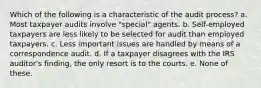 Which of the following is a characteristic of the audit process? a. Most taxpayer audits involve "special" agents. b. Self-employed taxpayers are less likely to be selected for audit than employed taxpayers. c. Less important issues are handled by means of a correspondence audit. d. If a taxpayer disagrees with the IRS auditor's finding, the only resort is to the courts. e. None of these.