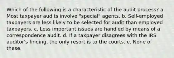 Which of the following is a characteristic of the audit process? a. Most taxpayer audits involve "special" agents. b. Self-employed taxpayers are less likely to be selected for audit than employed taxpayers. c. Less important issues are handled by means of a correspondence audit. d. If a taxpayer disagrees with the IRS auditor's finding, the only resort is to the courts. e. None of these.