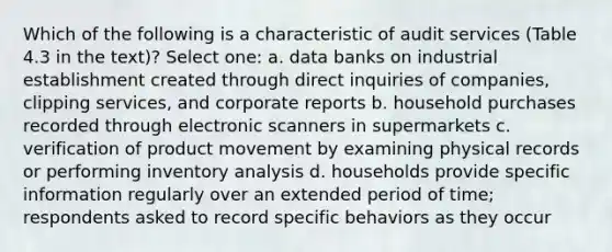 Which of the following is a characteristic of audit services (Table 4.3 in the text)? Select one: a. data banks on industrial establishment created through direct inquiries of companies, clipping services, and corporate reports b. household purchases recorded through electronic scanners in supermarkets c. verification of product movement by examining physical records or performing inventory analysis d. households provide specific information regularly over an extended period of time; respondents asked to record specific behaviors as they occur