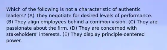 Which of the following is not a characteristic of authentic leaders? (A) They negotiate for desired levels of performance. (B) They align employees behind a common vision. (C) They are passionate about the firm. (D) They are concerned with stakeholders' interests. (E) They display principle-centered power.