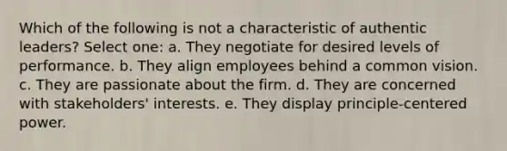 Which of the following is not a characteristic of authentic leaders? Select one: a. They negotiate for desired levels of performance. b. They align employees behind a common vision. c. They are passionate about the firm. d. They are concerned with stakeholders' interests. e. They display principle-centered power.