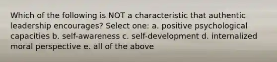 Which of the following is NOT a characteristic that authentic leadership encourages? Select one: a. positive psychological capacities b. self-awareness c. self-development d. internalized moral perspective e. all of the above